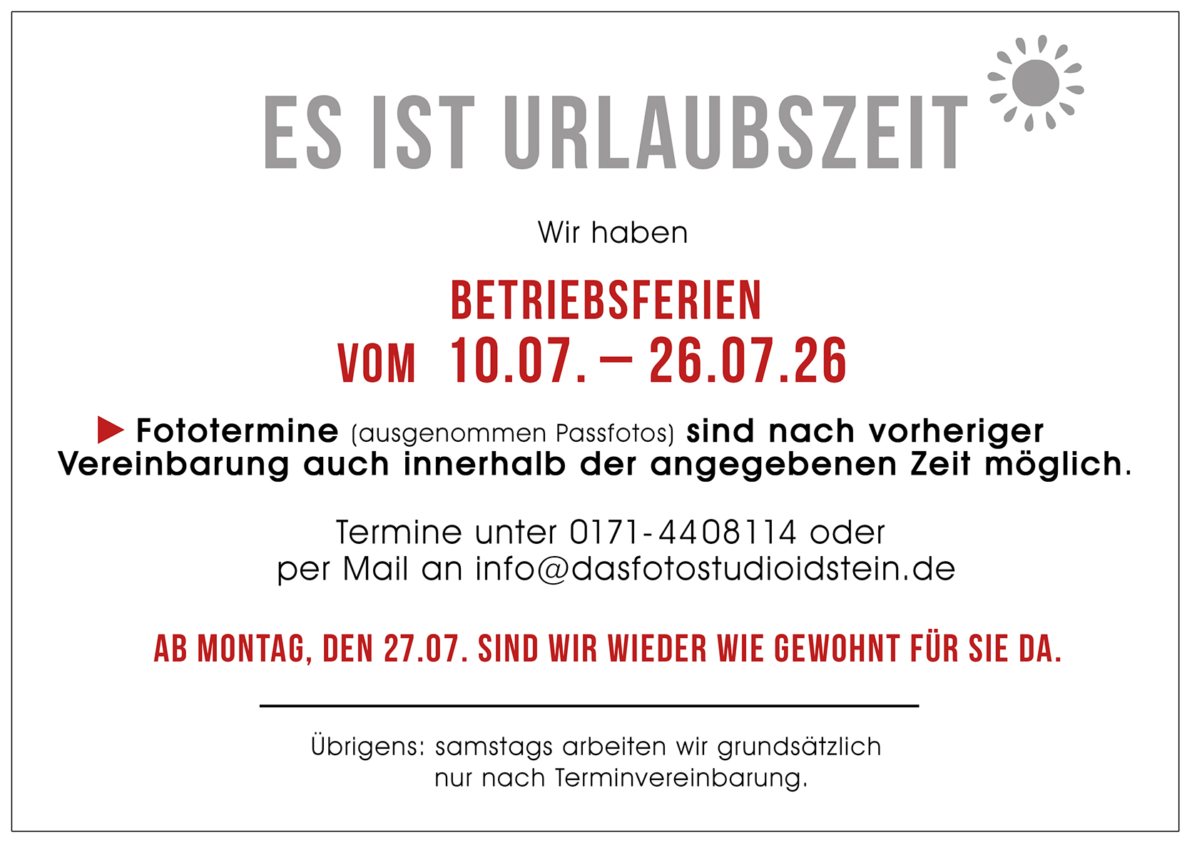 Betriefsferien 10.07. bis 26.07.2026. Fototermine sind nach vorheriger Vereinbarung (telefonisch oder per Email) auch inenrhalb der Betriefsferien möglich. Ab Montag, den 27.07. sind wir wieder wie gewohnt für Sie da.