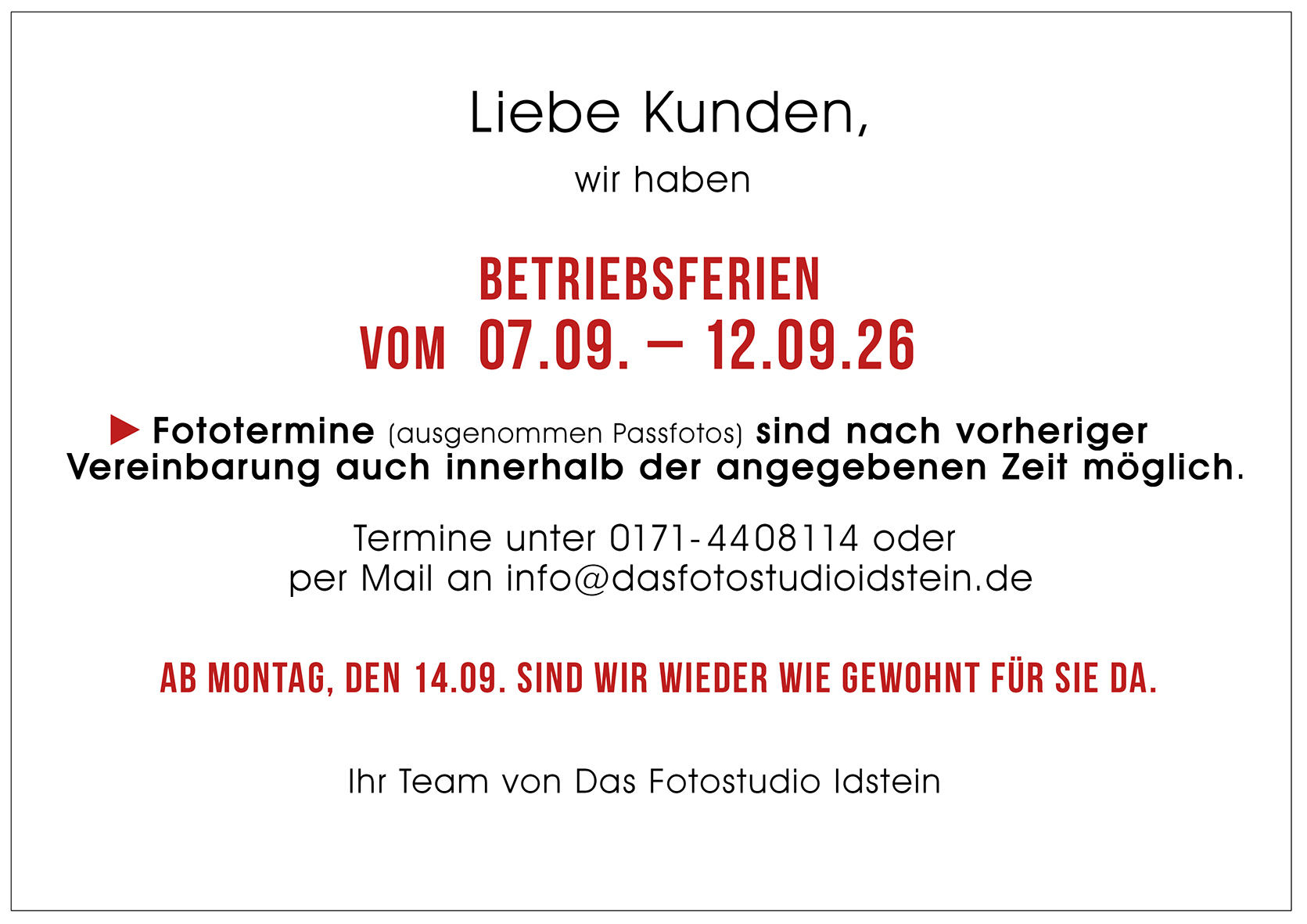 Liebe Kunden, wir haben Betriebsferien vom 7. bis 12. September 2026. Fototermine (ausgenommen Passfotos) sind nach vorheriger Vereinbarung per Email an info@dasfotostudioidstein.de oder telefonisch unter 0171-4408114 auch innerhalb dieser Zeit möglich. Ab Montag, 14. September sind wir wieder wie gewohnt für Sie da. Ihr Team von Das Fotostudio Idstein
