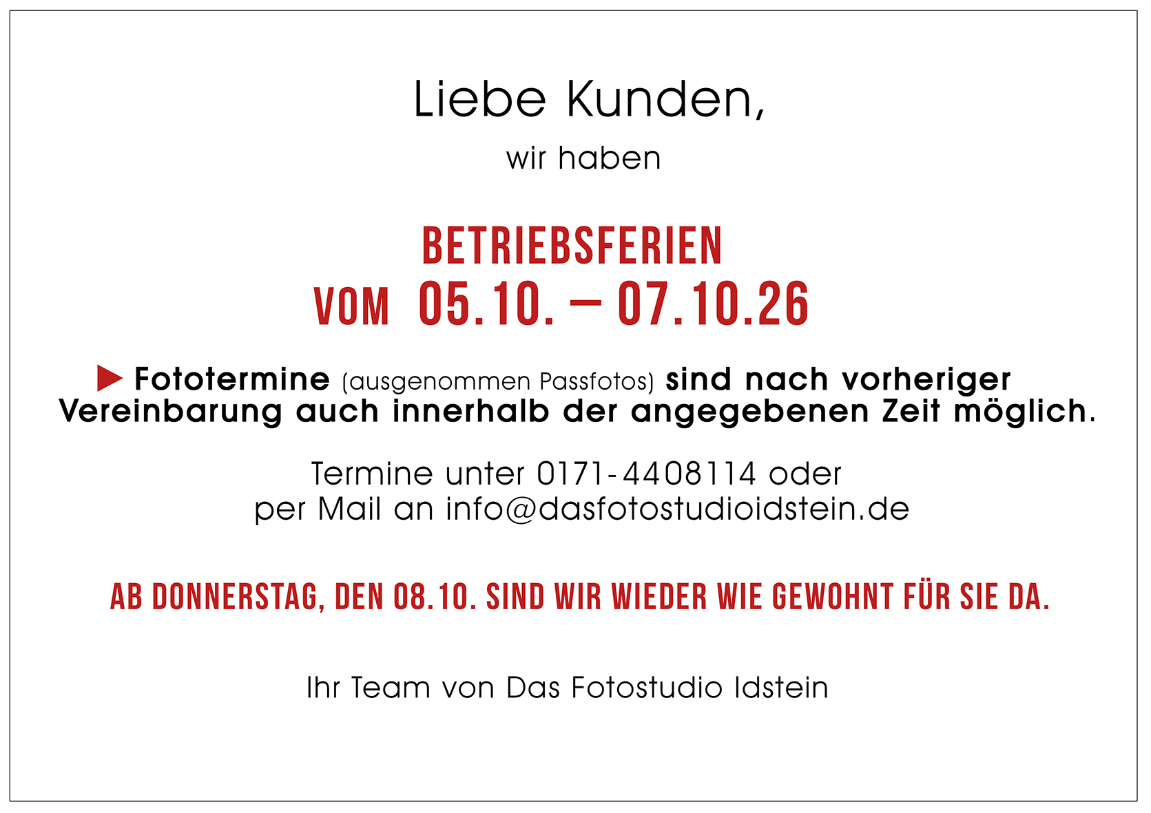 Wir haben Betriebsferien vom 05. bis 07. Oktober. Fototermine sind nach voriger Vereinbarung auch innerhalb der Betriebsferien möglich. Termine unter 0171-4408114 oder per Mail an info@dasfotostudioidstein.de. Ab Donnerstag, 08.10. sind wir wieder wie gewohnt für Sie da. Ihr Team von Das Fotostudio Idstein.